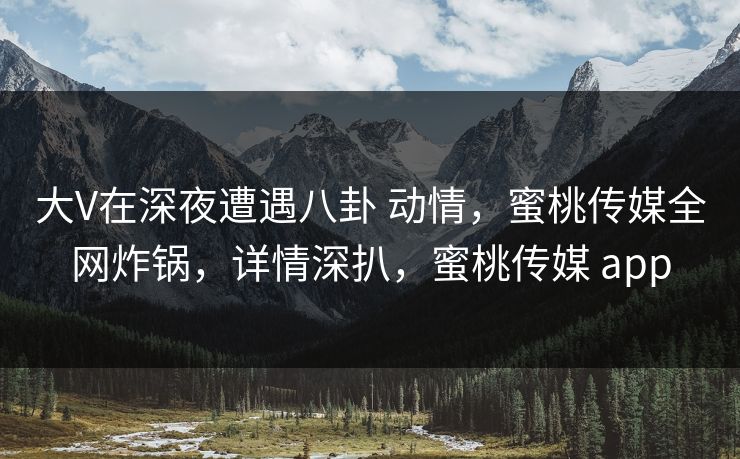大V在深夜遭遇八卦 动情，蜜桃传媒全网炸锅，详情深扒，蜜桃传媒 app