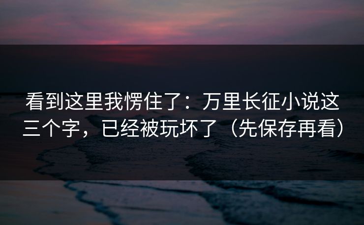 看到这里我愣住了:万里长征小说这三个字,已经被玩坏了(先保存再看) 看到这里我愣住了:万里长征小说这三个字,已经被玩坏了(先保存再看)