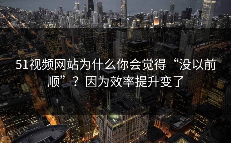 51视频网站为什么你会觉得“没以前顺”？因为效率提升变了