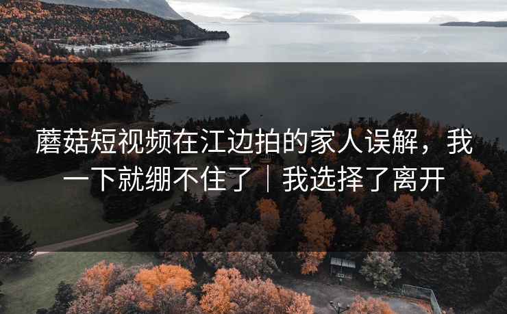 蘑菇短视频在江边拍的家人误解，我一下就绷不住了｜我选择了离开