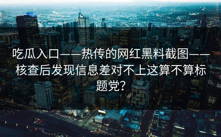 吃瓜入口——热传的网红黑料截图——核查后发现信息差对不上这算不算标题党？