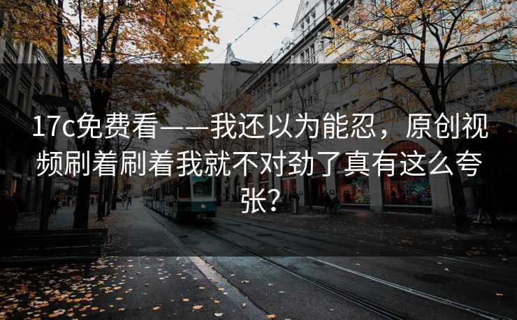 17c免费看——我还以为能忍，原创视频刷着刷着我就不对劲了真有这么夸张？