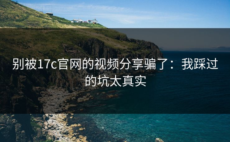 别被17c官网的视频分享骗了：我踩过的坑太真实