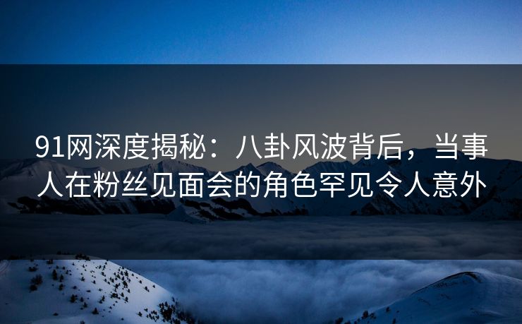 91网深度揭秘：八卦风波背后，当事人在粉丝见面会的角色罕见令人意外