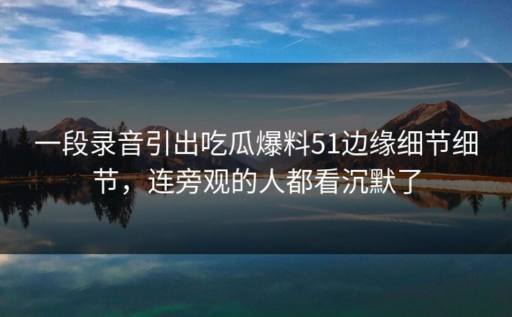 一段录音引出吃瓜爆料51边缘细节细节，连旁观的人都看沉默了