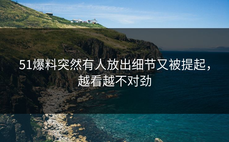 51爆料突然有人放出细节又被提起，越看越不对劲